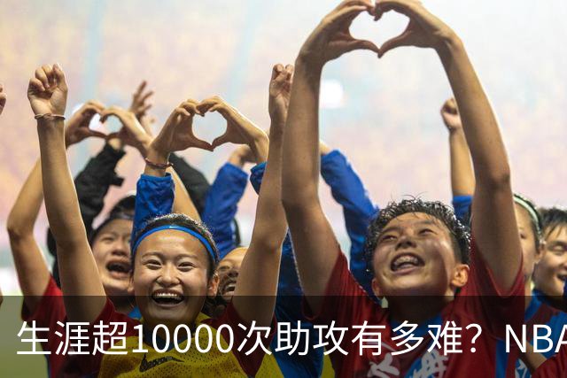生涯超10000次助攻有多难？NBA仅8人做到，现役2人上榜，榜首独一档
